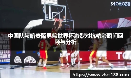 今年会中国队与喀麦隆男篮世界杯激烈对抗精彩瞬间回顾与分析