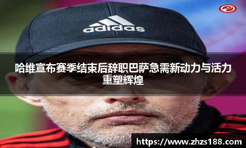 今年会哈维宣布赛季结束后辞职巴萨急需新动力与活力重塑辉煌